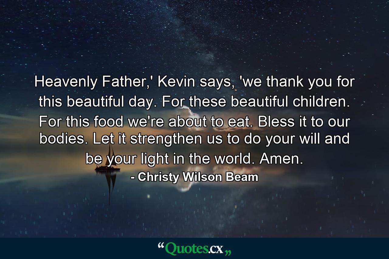 Heavenly Father,' Kevin says, 'we thank you for this beautiful day. For these beautiful children. For this food we're about to eat. Bless it to our bodies. Let it strengthen us to do your will and be your light in the world. Amen. - Quote by Christy Wilson Beam