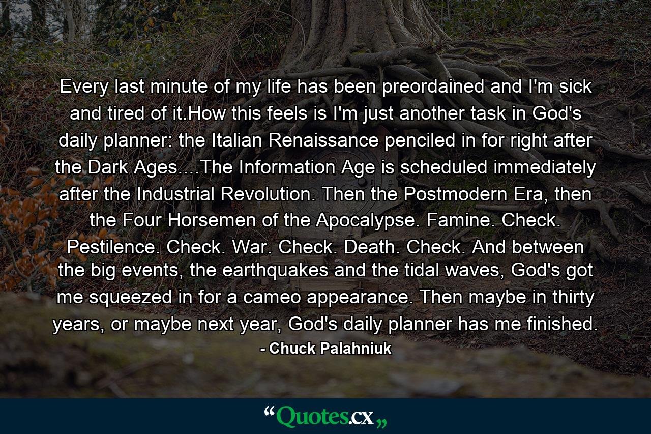 Every last minute of my life has been preordained and I'm sick and tired of it.How this feels is I'm just another task in God's daily planner: the Italian Renaissance penciled in for right after the Dark Ages....The Information Age is scheduled immediately after the Industrial Revolution. Then the Postmodern Era, then the Four Horsemen of the Apocalypse. Famine. Check. Pestilence. Check. War. Check. Death. Check. And between the big events, the earthquakes and the tidal waves, God's got me squeezed in for a cameo appearance. Then maybe in thirty years, or maybe next year, God's daily planner has me finished. - Quote by Chuck Palahniuk