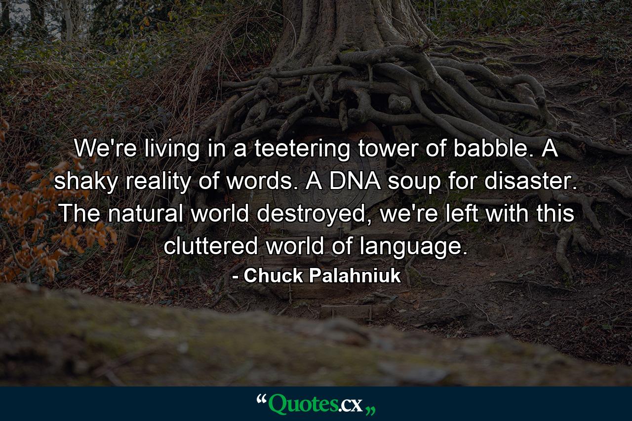 We're living in a teetering tower of babble. A shaky reality of words. A DNA soup for disaster. The natural world destroyed, we're left with this cluttered world of language. - Quote by Chuck Palahniuk