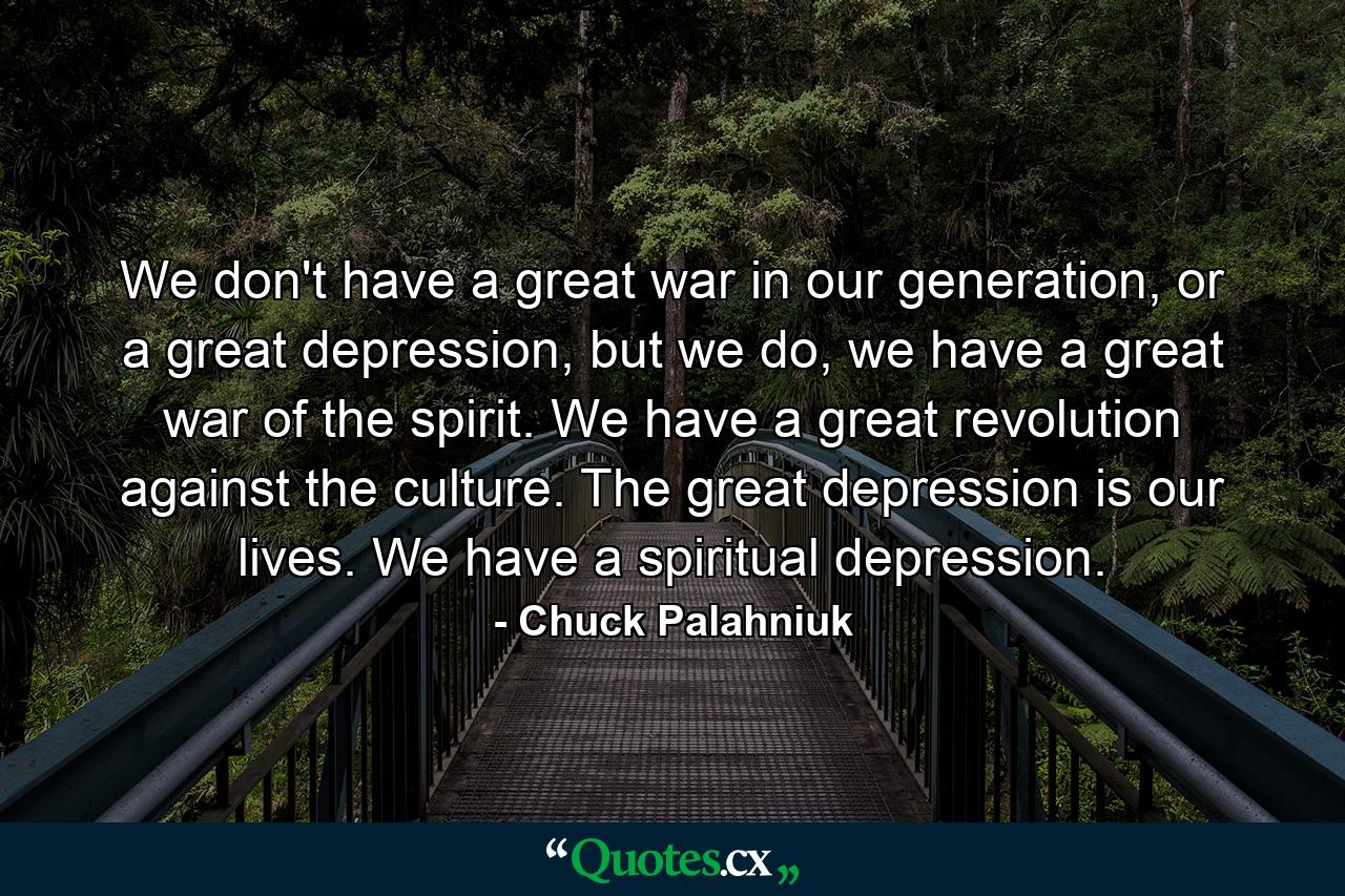 We don't have a great war in our generation, or a great depression, but we do, we have a great war of the spirit. We have a great revolution against the culture. The great depression is our lives. We have a spiritual depression. - Quote by Chuck Palahniuk