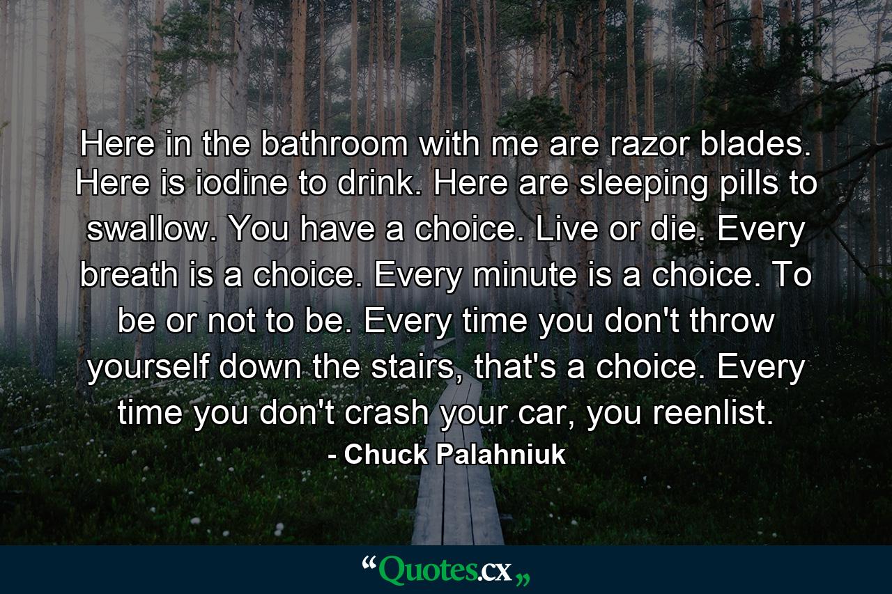 Here in the bathroom with me are razor blades. Here is iodine to drink. Here are sleeping pills to swallow. You have a choice. Live or die. Every breath is a choice. Every minute is a choice. To be or not to be. Every time you don't throw yourself down the stairs, that's a choice. Every time you don't crash your car, you reenlist. - Quote by Chuck Palahniuk