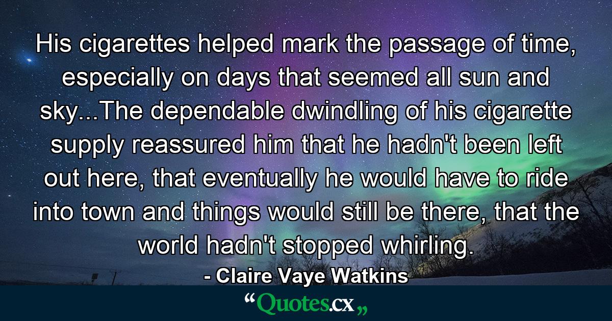 His cigarettes helped mark the passage of time, especially on days that seemed all sun and sky...The dependable dwindling of his cigarette supply reassured him that he hadn't been left out here, that eventually he would have to ride into town and things would still be there, that the world hadn't stopped whirling. - Quote by Claire Vaye Watkins