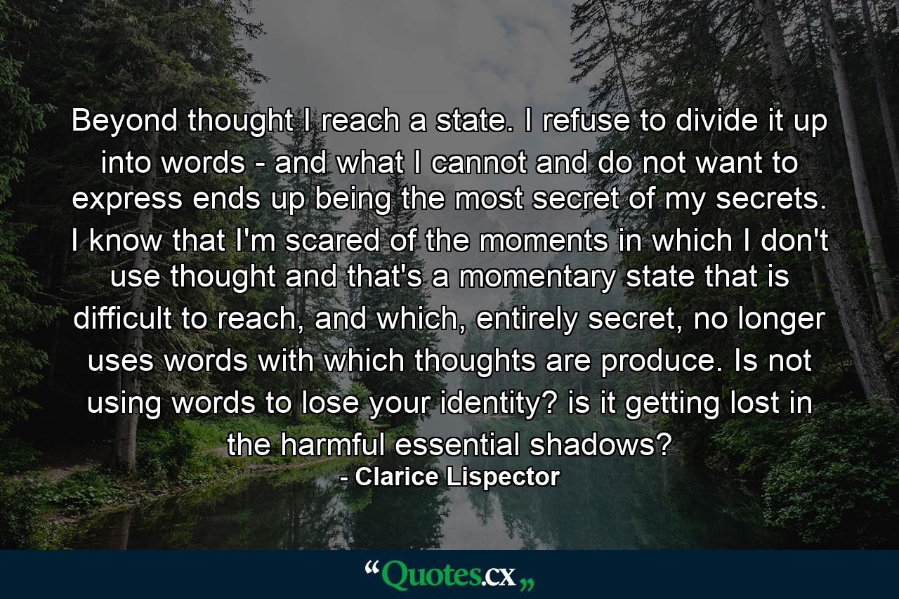 Beyond thought I reach a state. I refuse to divide it up into words - and what I cannot and do not want to express ends up being the most secret of my secrets. I know that I'm scared of the moments in which I don't use thought and that's a momentary state that is difficult to reach, and which, entirely secret, no longer uses words with which thoughts are produce. Is not using words to lose your identity? is it getting lost in the harmful essential shadows? - Quote by Clarice Lispector