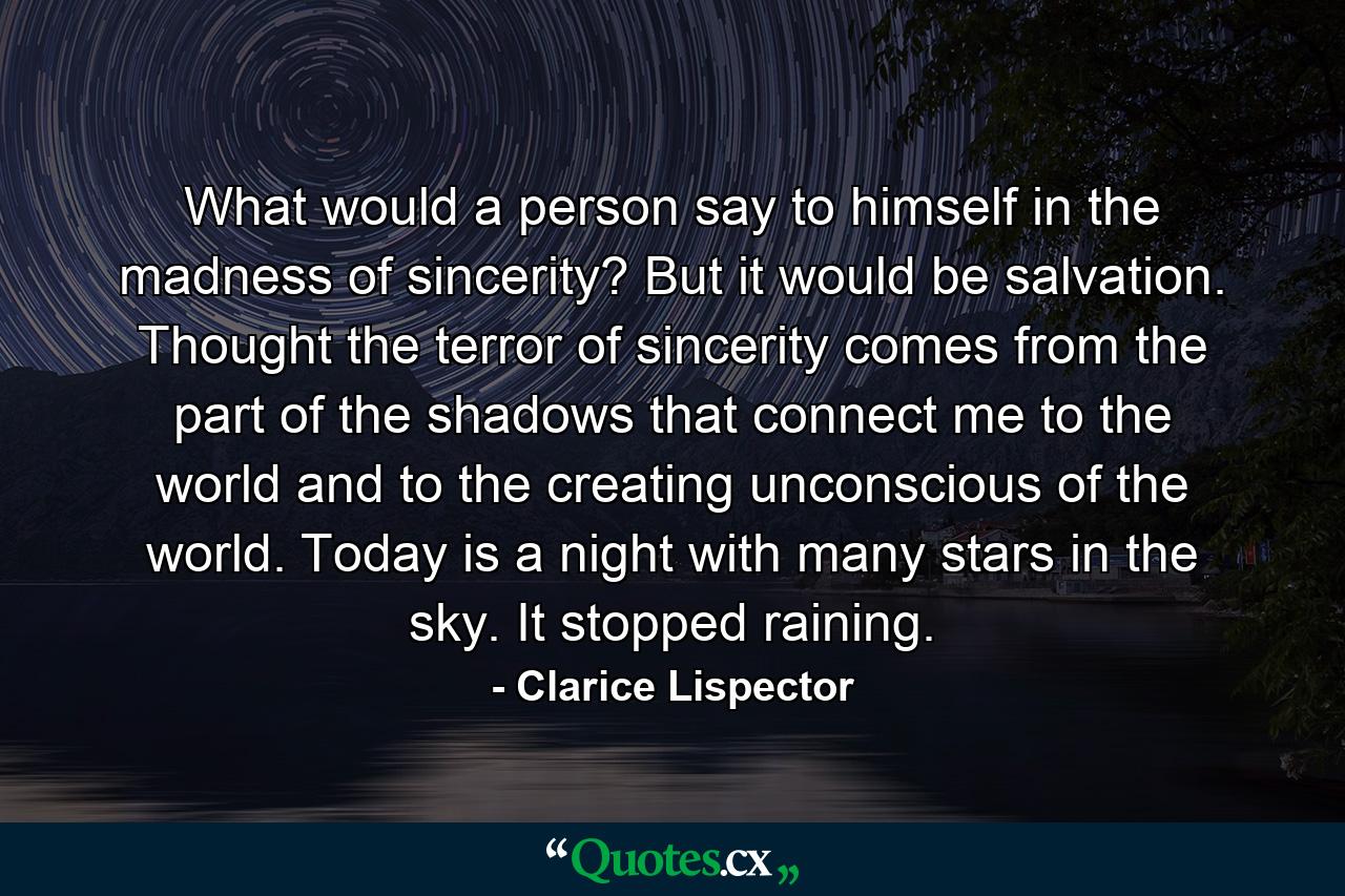 What would a person say to himself in the madness of sincerity? But it would be salvation. Thought the terror of sincerity comes from the part of the shadows that connect me to the world and to the creating unconscious of the world. Today is a night with many stars in the sky. It stopped raining. - Quote by Clarice Lispector