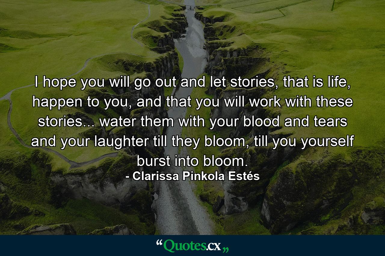 I hope you will go out and let stories, that is life, happen to you, and that you will work with these stories... water them with your blood and tears and your laughter till they bloom, till you yourself burst into bloom. - Quote by Clarissa Pinkola Estés