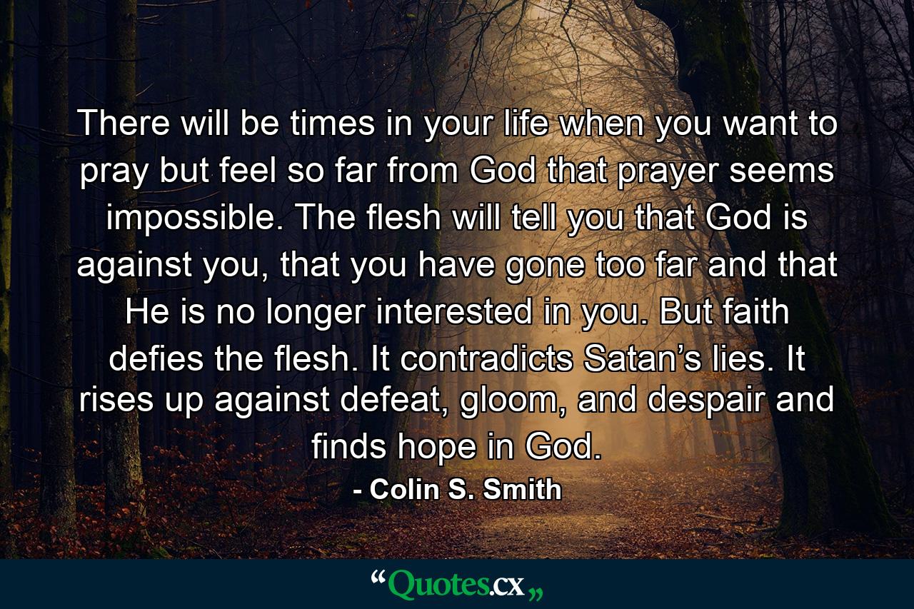 There will be times in your life when you want to pray but feel so far from God that prayer seems impossible. The flesh will tell you that God is against you, that you have gone too far and that He is no longer interested in you. But faith defies the flesh. It contradicts Satan’s lies. It rises up against defeat, gloom, and despair and finds hope in God. - Quote by Colin S. Smith