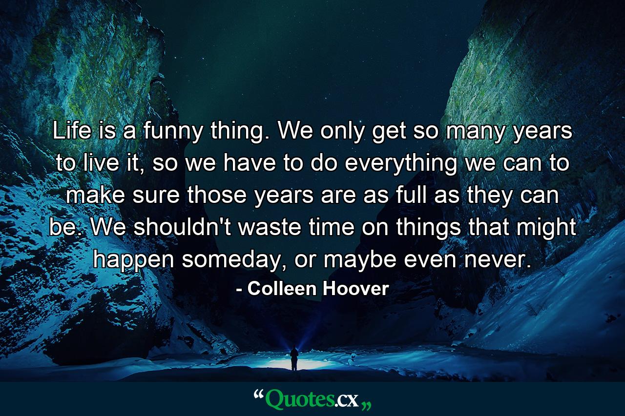 Life is a funny thing. We only get so many years to live it, so we have to do everything we can to make sure those years are as full as they can be. We shouldn't waste time on things that might happen someday, or maybe even never. - Quote by Colleen Hoover