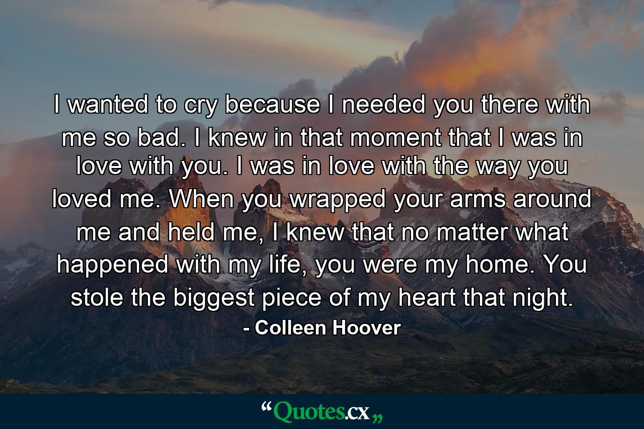 I wanted to cry because I needed you there with me so bad. I knew in that moment that I was in love with you. I was in love with the way you loved me. When you wrapped your arms around me and held me, I knew that no matter what happened with my life, you were my home. You stole the biggest piece of my heart that night. - Quote by Colleen Hoover