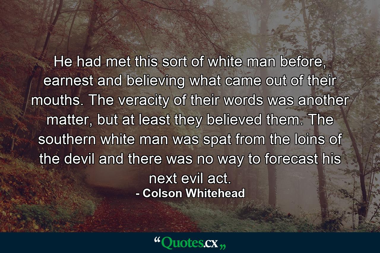 He had met this sort of white man before, earnest and believing what came out of their mouths. The veracity of their words was another matter, but at least they believed them. The southern white man was spat from the loins of the devil and there was no way to forecast his next evil act. - Quote by Colson Whitehead