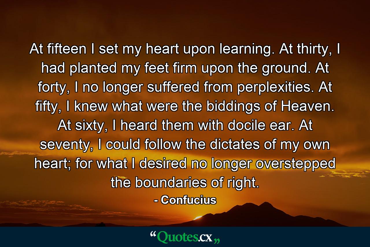 At fifteen I set my heart upon learning. At thirty, I had planted my feet firm upon the ground. At forty, I no longer suffered from perplexities. At fifty, I knew what were the biddings of Heaven. At sixty, I heard them with docile ear. At seventy, I could follow the dictates of my own heart; for what I desired no longer overstepped the boundaries of right. - Quote by Confucius