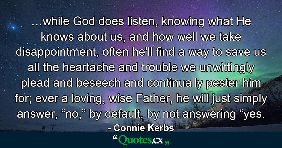 …while God does listen, knowing what He knows about us, and how well we take disappointment, often he'll find a way to save us all the heartache and trouble we unwittingly plead and beseech and continually pester him for; ever a loving, wise Father, he will just simply answer, “no,” by default, by not answering “yes. - Quote by Connie Kerbs