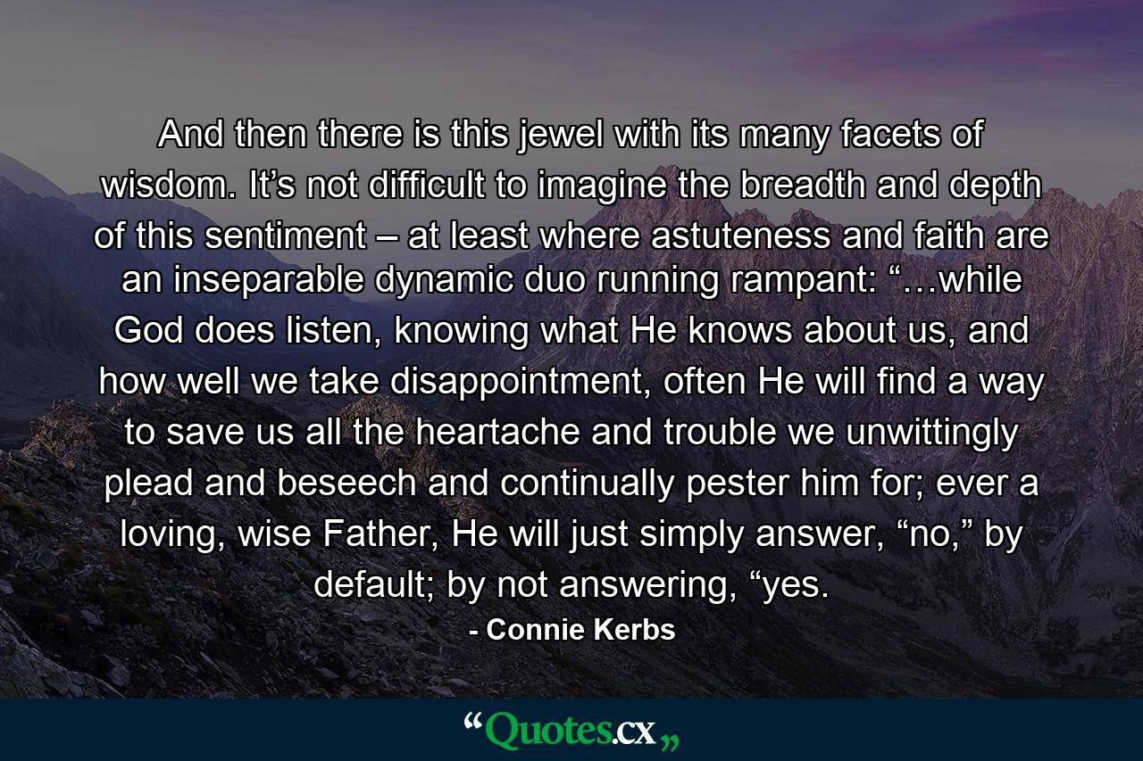 And then there is this jewel with its many facets of wisdom. It’s not difficult to imagine the breadth and depth of this sentiment – at least where astuteness and faith are an inseparable dynamic duo running rampant: “…while God does listen, knowing what He knows about us, and how well we take disappointment, often He will find a way to save us all the heartache and trouble we unwittingly plead and beseech and continually pester him for; ever a loving, wise Father, He will just simply answer, “no,” by default; by not answering, “yes. - Quote by Connie Kerbs