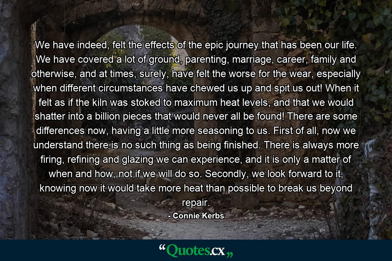 We have indeed, felt the effects of the epic journey that has been our life. We have covered a lot of ground, parenting, marriage, career, family and otherwise, and at times, surely, have felt the worse for the wear, especially when different circumstances have chewed us up and spit us out! When it felt as if the kiln was stoked to maximum heat levels, and that we would shatter into a billion pieces that would never all be found! There are some differences now, having a little more seasoning to us. First of all, now we understand there is no such thing as being finished. There is always more firing, refining and glazing we can experience, and it is only a matter of when and how, not if we will do so. Secondly, we look forward to it, knowing now it would take more heat than possible to break us beyond repair. - Quote by Connie Kerbs