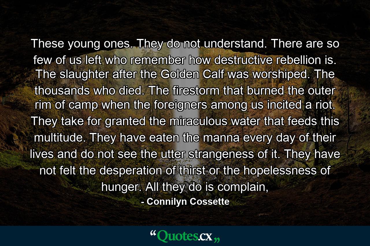 These young ones. They do not understand. There are so few of us left who remember how destructive rebellion is. The slaughter after the Golden Calf was worshiped. The thousands who died. The firestorm that burned the outer rim of camp when the foreigners among us incited a riot. They take for granted the miraculous water that feeds this multitude. They have eaten the manna every day of their lives and do not see the utter strangeness of it. They have not felt the desperation of thirst or the hopelessness of hunger. All they do is complain, - Quote by Connilyn Cossette