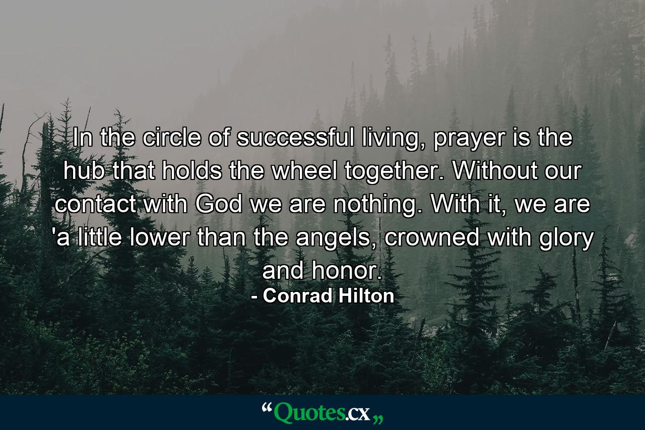 In the circle of successful living, prayer is the hub that holds the wheel together. Without our contact with God we are nothing. With it, we are 'a little lower than the angels, crowned with glory and honor. - Quote by Conrad Hilton