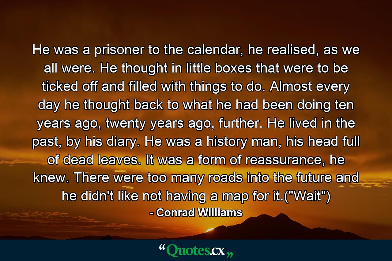 He was a prisoner to the calendar, he realised, as we all were. He thought in little boxes that were to be ticked off and filled with things to do. Almost every day he thought back to what he had been doing ten years ago, twenty years ago, further. He lived in the past, by his diary. He was a history man, his head full of dead leaves. It was a form of reassurance, he knew. There were too many roads into the future and he didn't like not having a map for it.(