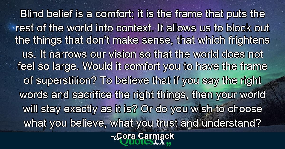 Blind belief is a comfort; it is the frame that puts the rest of the world into context. It allows us to block out the things that don’t make sense, that which frightens us. It narrows our vision so that the world does not feel so large. Would it comfort you to have the frame of superstition? To believe that if you say the right words and sacrifice the right things, then your world will stay exactly as it is? Or do you wish to choose what you believe, what you trust and understand? - Quote by Cora Carmack