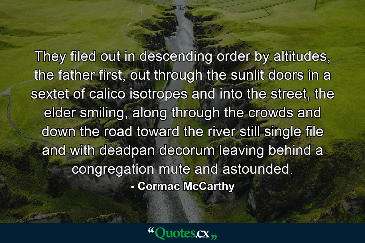 They filed out in descending order by altitudes, the father first, out through the sunlit doors in a sextet of calico isotropes and into the street, the elder smiling, along through the crowds and down the road toward the river still single file and with deadpan decorum leaving behind a congregation mute and astounded. - Quote by Cormac McCarthy