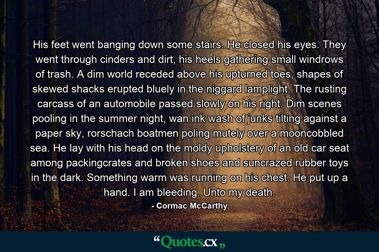 His feet went banging down some stairs. He closed his eyes. They went through cinders and dirt, his heels gathering small windrows of trash. A dim world receded above his upturned toes, shapes of skewed shacks erupted bluely in the niggard lamplight. The rusting carcass of an automobile passed slowly on his right. Dim scenes pooling in the summer night, wan ink wash of junks tilting against a paper sky, rorschach boatmen poling mutely over a mooncobbled sea. He lay with his head on the moldy upholstery of an old car seat among packingcrates and broken shoes and suncrazed rubber toys in the dark. Something warm was running on his chest. He put up a hand. I am bleeding. Unto my death. - Quote by Cormac McCarthy