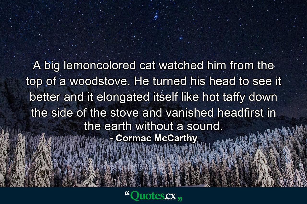 A big lemoncolored cat watched him from the top of a woodstove. He turned his head to see it better and it elongated itself like hot taffy down the side of the stove and vanished headfirst in the earth without a sound. - Quote by Cormac McCarthy