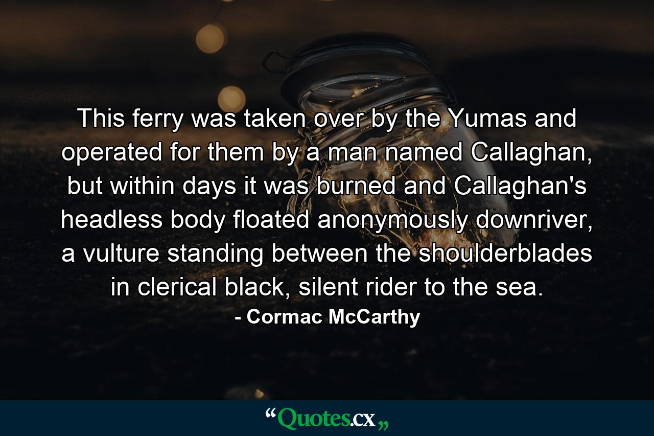 This ferry was taken over by the Yumas and operated for them by a man named Callaghan, but within days it was burned and Callaghan's headless body floated anonymously downriver, a vulture standing between the shoulderblades in clerical black, silent rider to the sea. - Quote by Cormac McCarthy