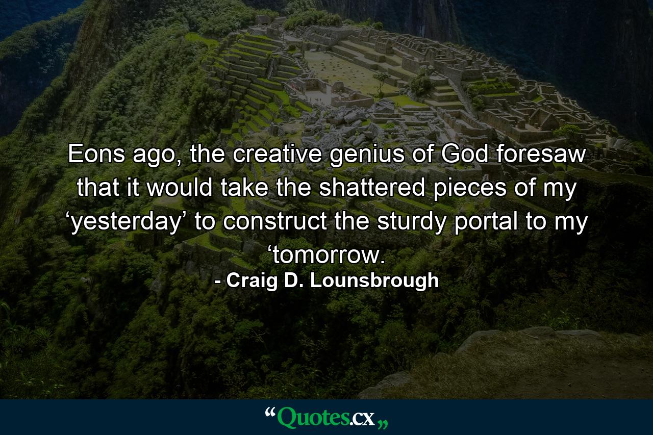 Eons ago, the creative genius of God foresaw that it would take the shattered pieces of my ‘yesterday’ to construct the sturdy portal to my ‘tomorrow. - Quote by Craig D. Lounsbrough