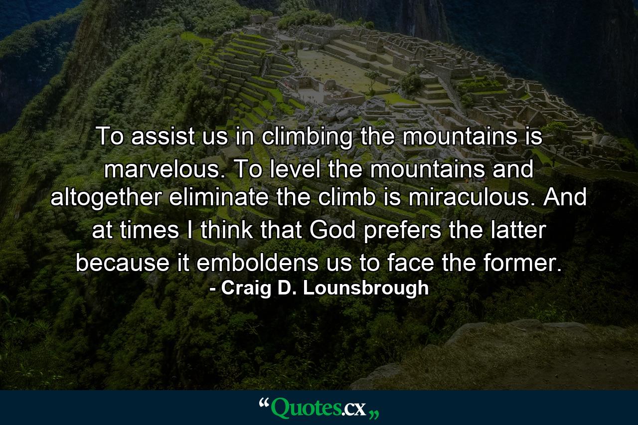 To assist us in climbing the mountains is marvelous. To level the mountains and altogether eliminate the climb is miraculous. And at times I think that God prefers the latter because it emboldens us to face the former. - Quote by Craig D. Lounsbrough