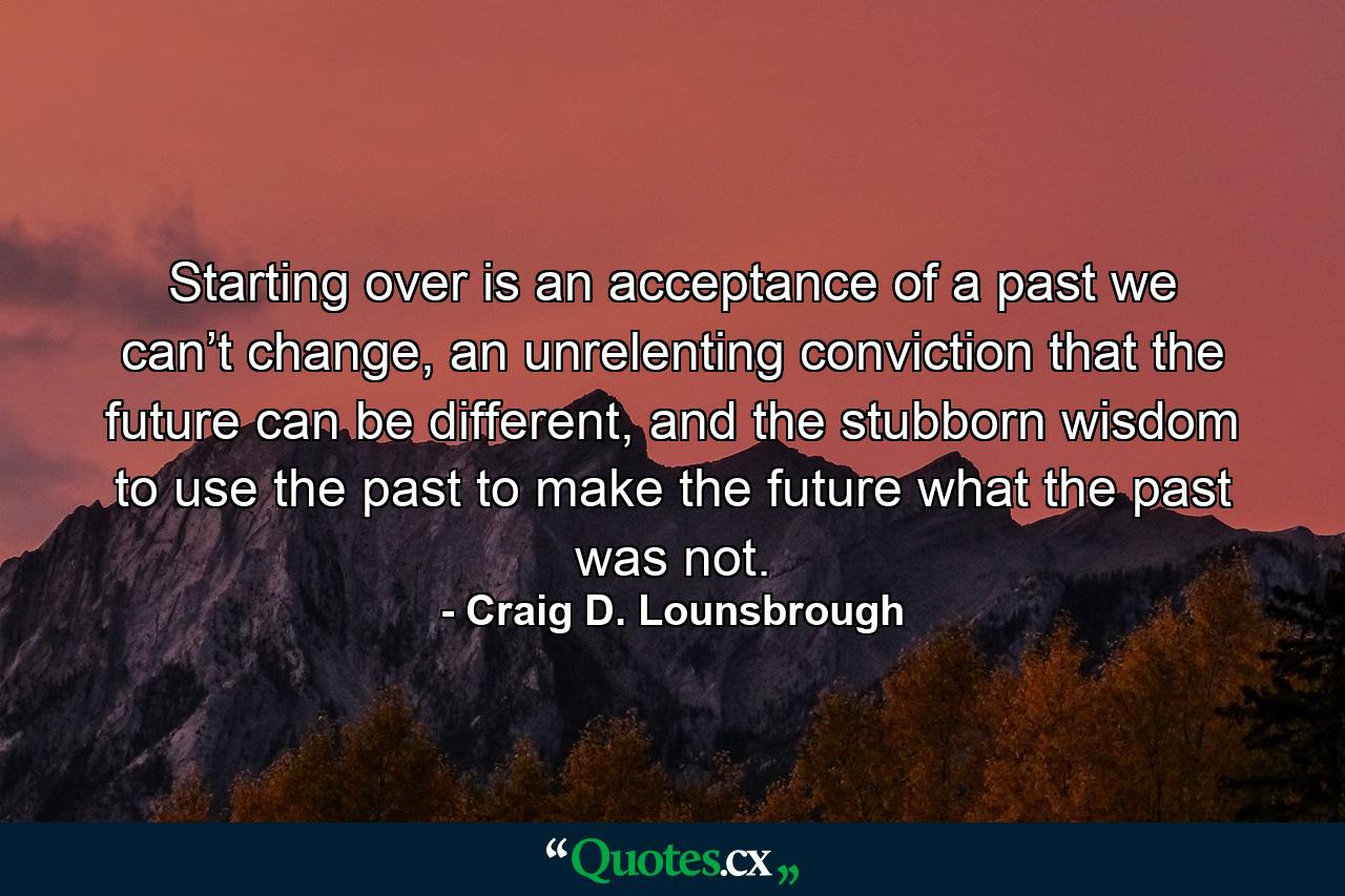 Starting over is an acceptance of a past we can’t change, an unrelenting conviction that the future can be different, and the stubborn wisdom to use the past to make the future what the past was not. - Quote by Craig D. Lounsbrough