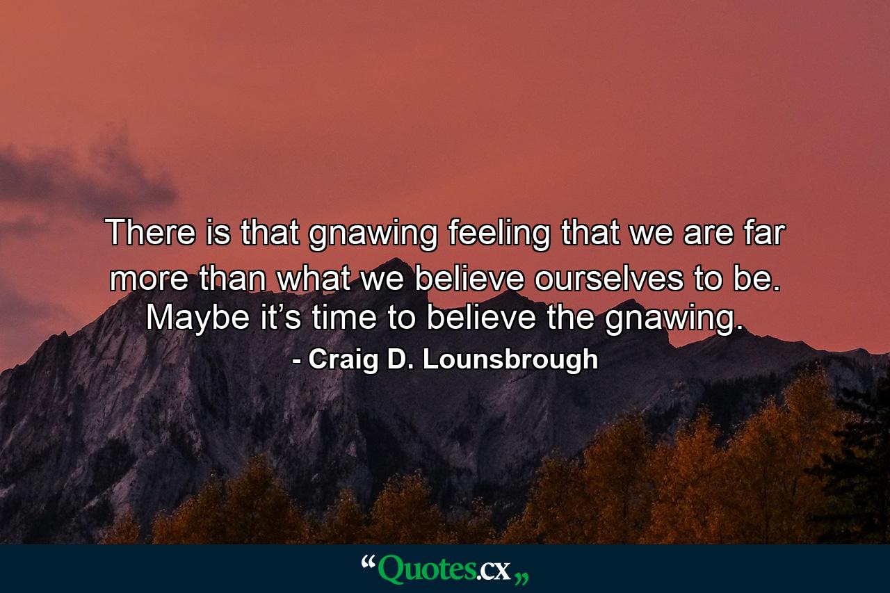 There is that gnawing feeling that we are far more than what we believe ourselves to be. Maybe it’s time to believe the gnawing. - Quote by Craig D. Lounsbrough