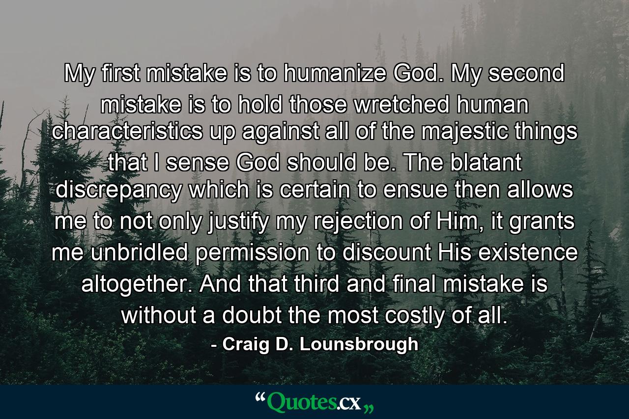 My first mistake is to humanize God. My second mistake is to hold those wretched human characteristics up against all of the majestic things that I sense God should be. The blatant discrepancy which is certain to ensue then allows me to not only justify my rejection of Him, it grants me unbridled permission to discount His existence altogether. And that third and final mistake is without a doubt the most costly of all. - Quote by Craig D. Lounsbrough