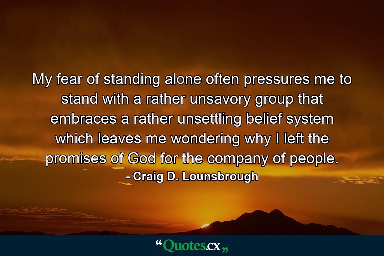 My fear of standing alone often pressures me to stand with a rather unsavory group that embraces a rather unsettling belief system which leaves me wondering why I left the promises of God for the company of people. - Quote by Craig D. Lounsbrough