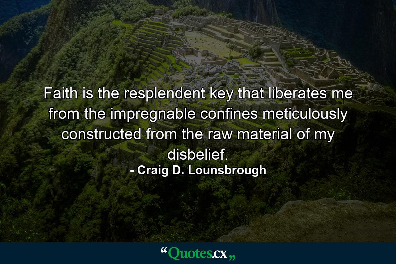 Faith is the resplendent key that liberates me from the impregnable confines meticulously constructed from the raw material of my disbelief. - Quote by Craig D. Lounsbrough