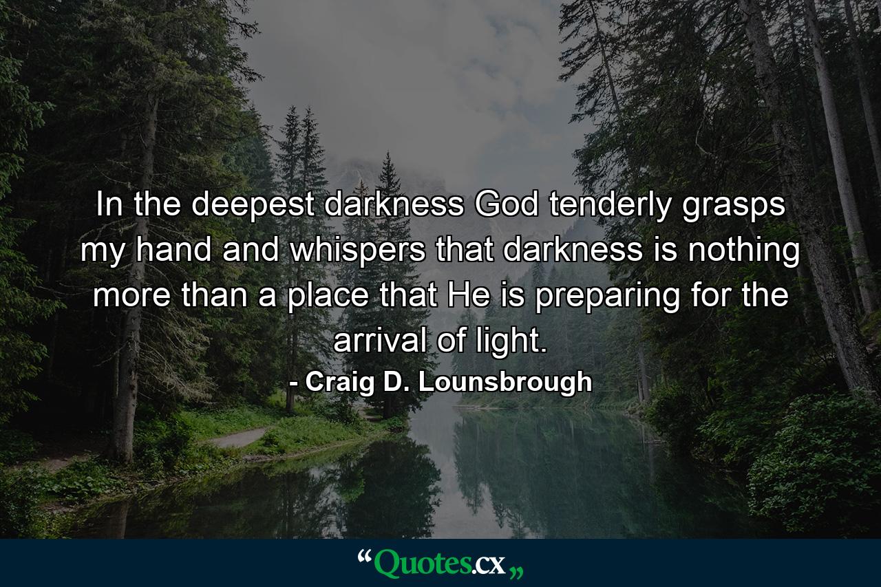 In the deepest darkness God tenderly grasps my hand and whispers that darkness is nothing more than a place that He is preparing for the arrival of light. - Quote by Craig D. Lounsbrough