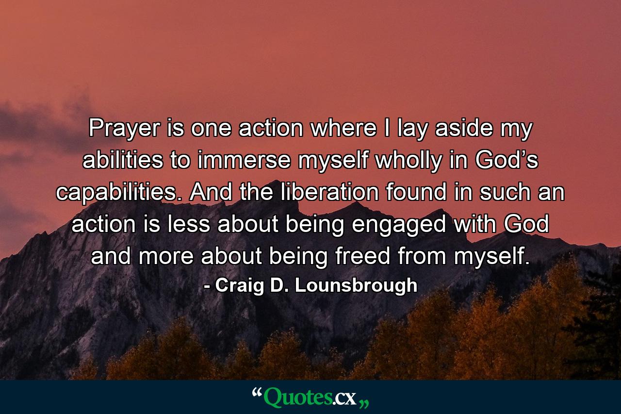 Prayer is one action where I lay aside my abilities to immerse myself wholly in God’s capabilities. And the liberation found in such an action is less about being engaged with God and more about being freed from myself. - Quote by Craig D. Lounsbrough