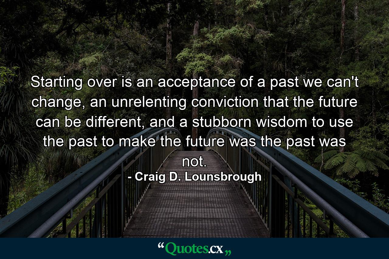 Starting over is an acceptance of a past we can't change, an unrelenting conviction that the future can be different, and a stubborn wisdom to use the past to make the future was the past was not. - Quote by Craig D. Lounsbrough