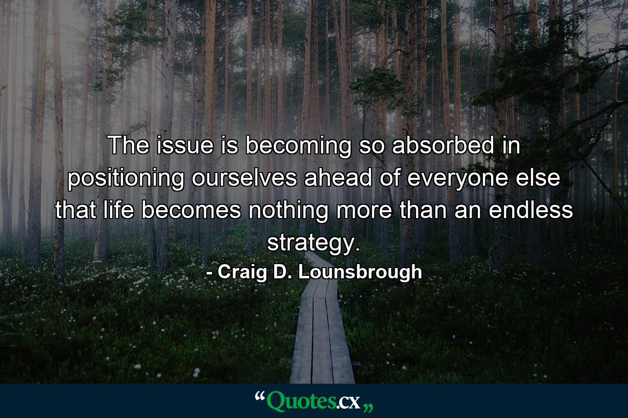 The issue is becoming so absorbed in positioning ourselves ahead of everyone else that life becomes nothing more than an endless strategy. - Quote by Craig D. Lounsbrough