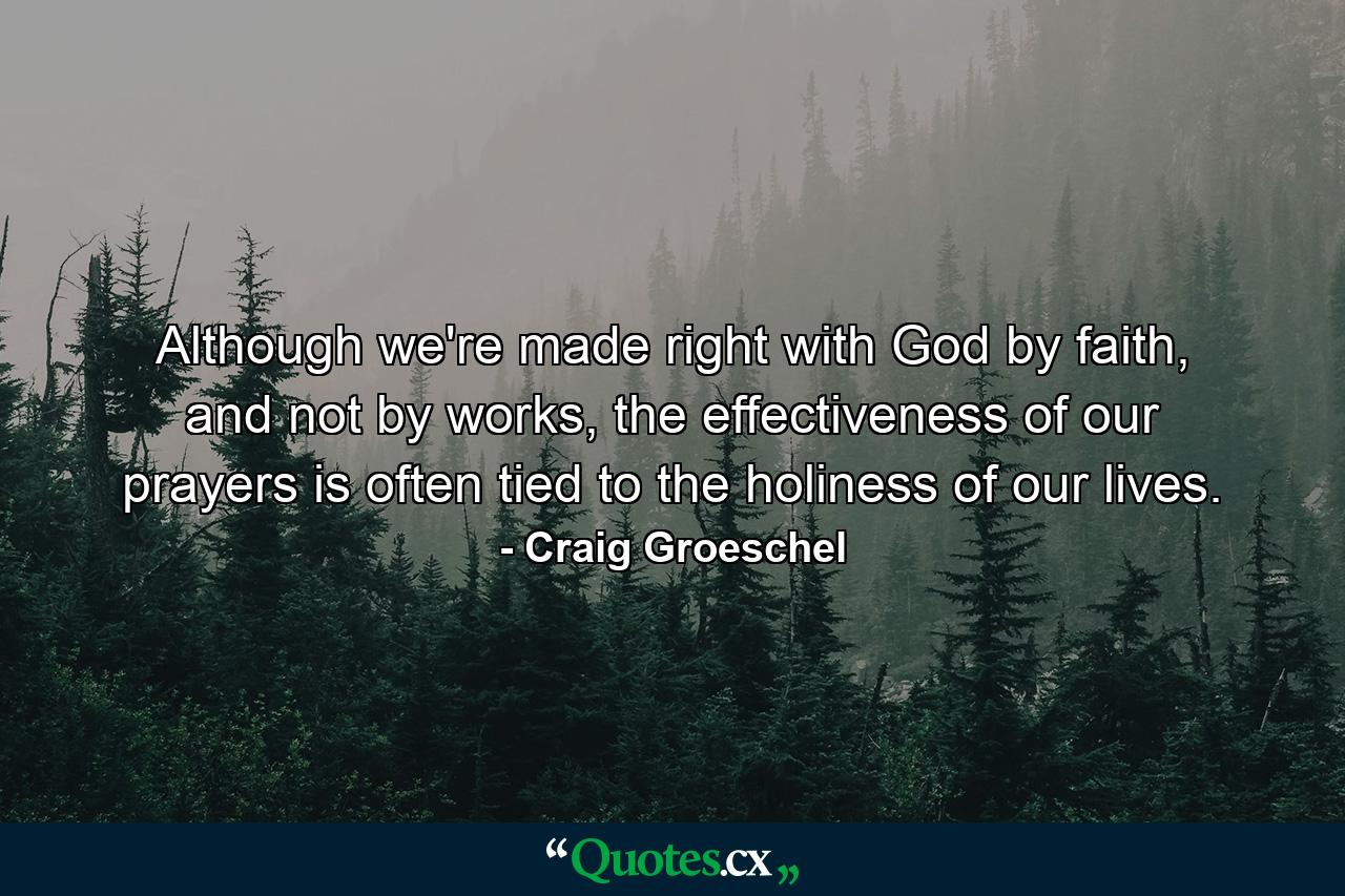 Although we're made right with God by faith, and not by works, the effectiveness of our prayers is often tied to the holiness of our lives. - Quote by Craig Groeschel