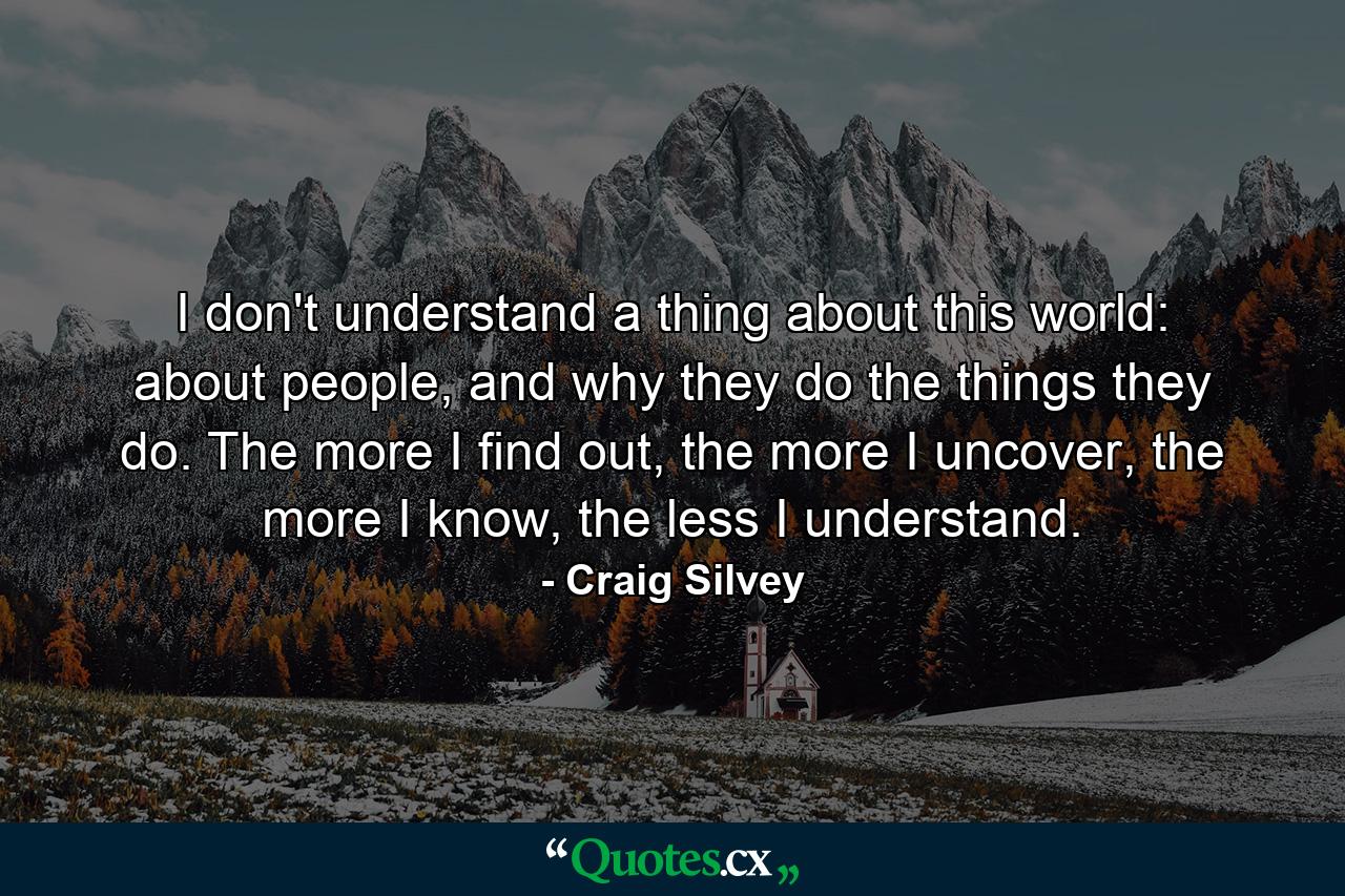 I don't understand a thing about this world: about people, and why they do the things they do. The more I find out, the more I uncover, the more I know, the less I understand. - Quote by Craig Silvey