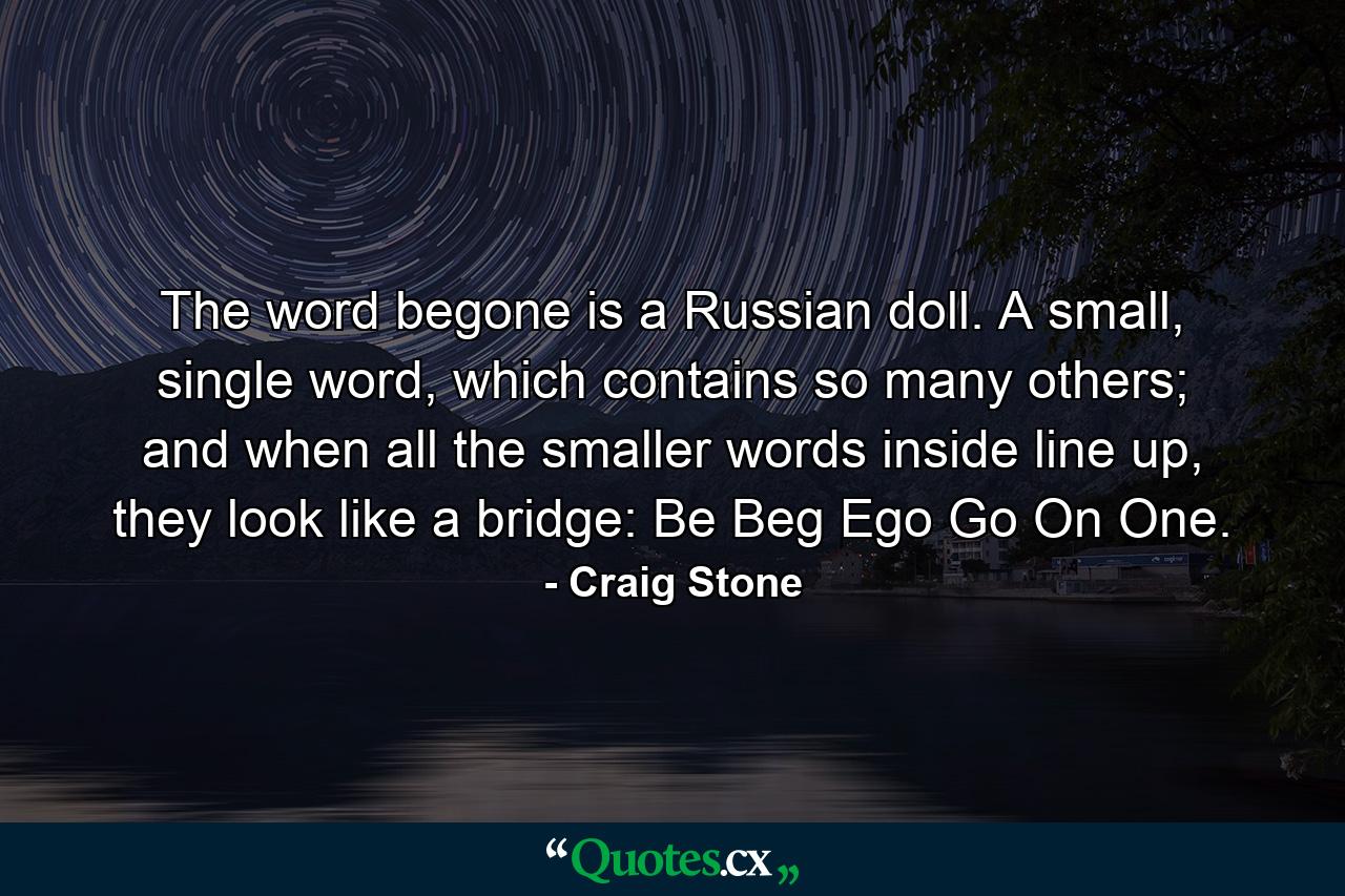 The word begone is a Russian doll. A small, single word, which contains so many others; and when all the smaller words inside line up, they look like a bridge: Be Beg Ego Go On One. - Quote by Craig Stone