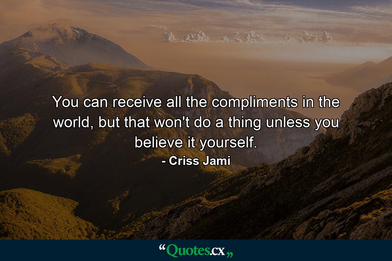 You can receive all the compliments in the world, but that won't do a thing unless you believe it yourself. - Quote by Criss Jami