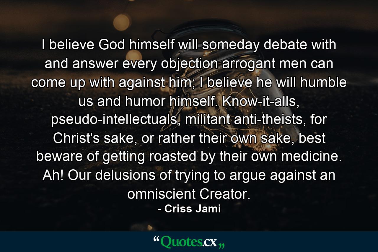 I believe God himself will someday debate with and answer every objection arrogant men can come up with against him; I believe he will humble us and humor himself. Know-it-alls, pseudo-intellectuals, militant anti-theists, for Christ's sake, or rather their own sake, best beware of getting roasted by their own medicine. Ah! Our delusions of trying to argue against an omniscient Creator. - Quote by Criss Jami