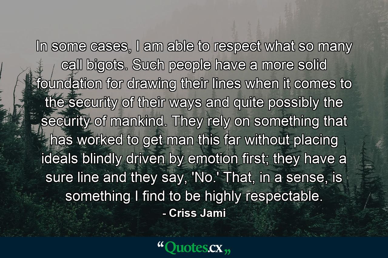 In some cases, I am able to respect what so many call bigots. Such people have a more solid foundation for drawing their lines when it comes to the security of their ways and quite possibly the security of mankind. They rely on something that has worked to get man this far without placing ideals blindly driven by emotion first; they have a sure line and they say, 'No.' That, in a sense, is something I find to be highly respectable. - Quote by Criss Jami