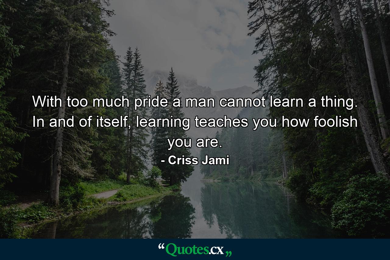 With too much pride a man cannot learn a thing. In and of itself, learning teaches you how foolish you are. - Quote by Criss Jami