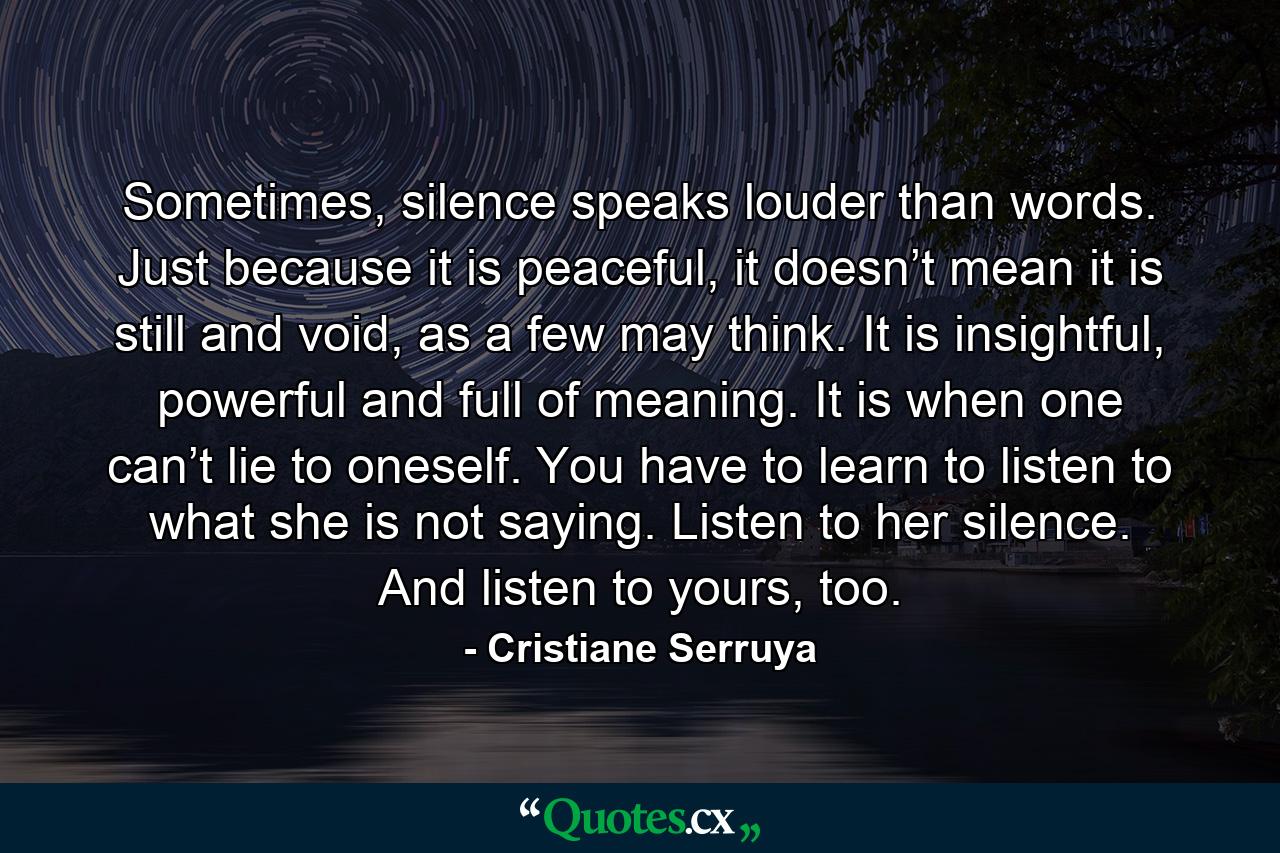 Sometimes, silence speaks louder than words. Just because it is peaceful, it doesn’t mean it is still and void, as a few may think. It is insightful, powerful and full of meaning. It is when one can’t lie to oneself. You have to learn to listen to what she is not saying. Listen to her silence. And listen to yours, too. - Quote by Cristiane Serruya