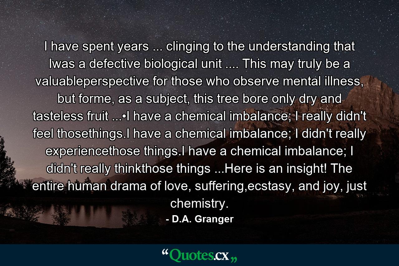 I have spent years ... clinging to the understanding that Iwas a defective biological unit .... This may truly be a valuableperspective for those who observe mental illness, but forme, as a subject, this tree bore only dry and tasteless fruit ...•I have a chemical imbalance; I really didn't feel thosethings.I have a chemical imbalance; I didn't really experiencethose things.I have a chemical imbalance; I didn't really thinkthose things ...Here is an insight! The entire human drama of love, suffering,ecstasy, and joy, just chemistry. - Quote by D.A. Granger