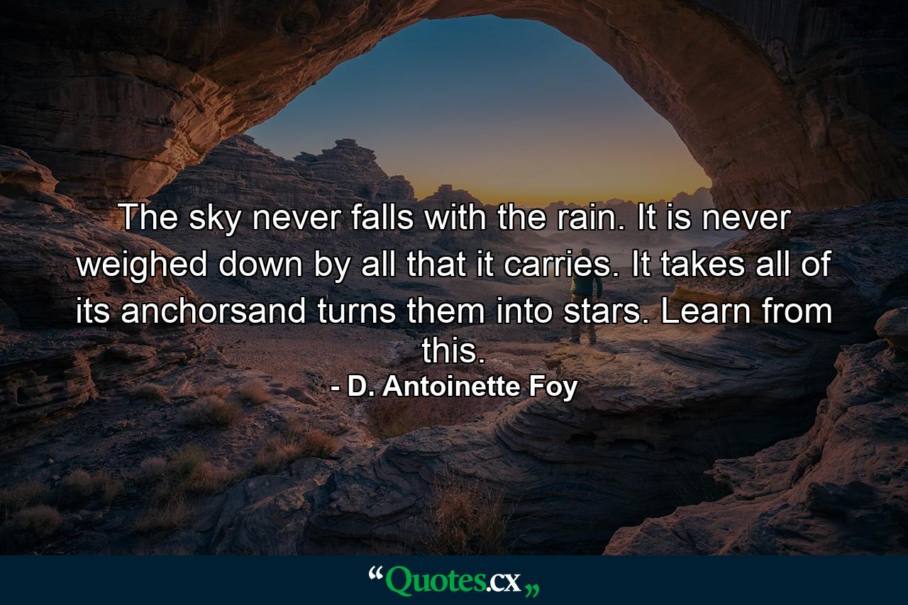 The sky never falls with the rain. It is never weighed down by all that it carries. It takes all of its anchorsand turns them into stars. Learn from this. - Quote by D. Antoinette Foy