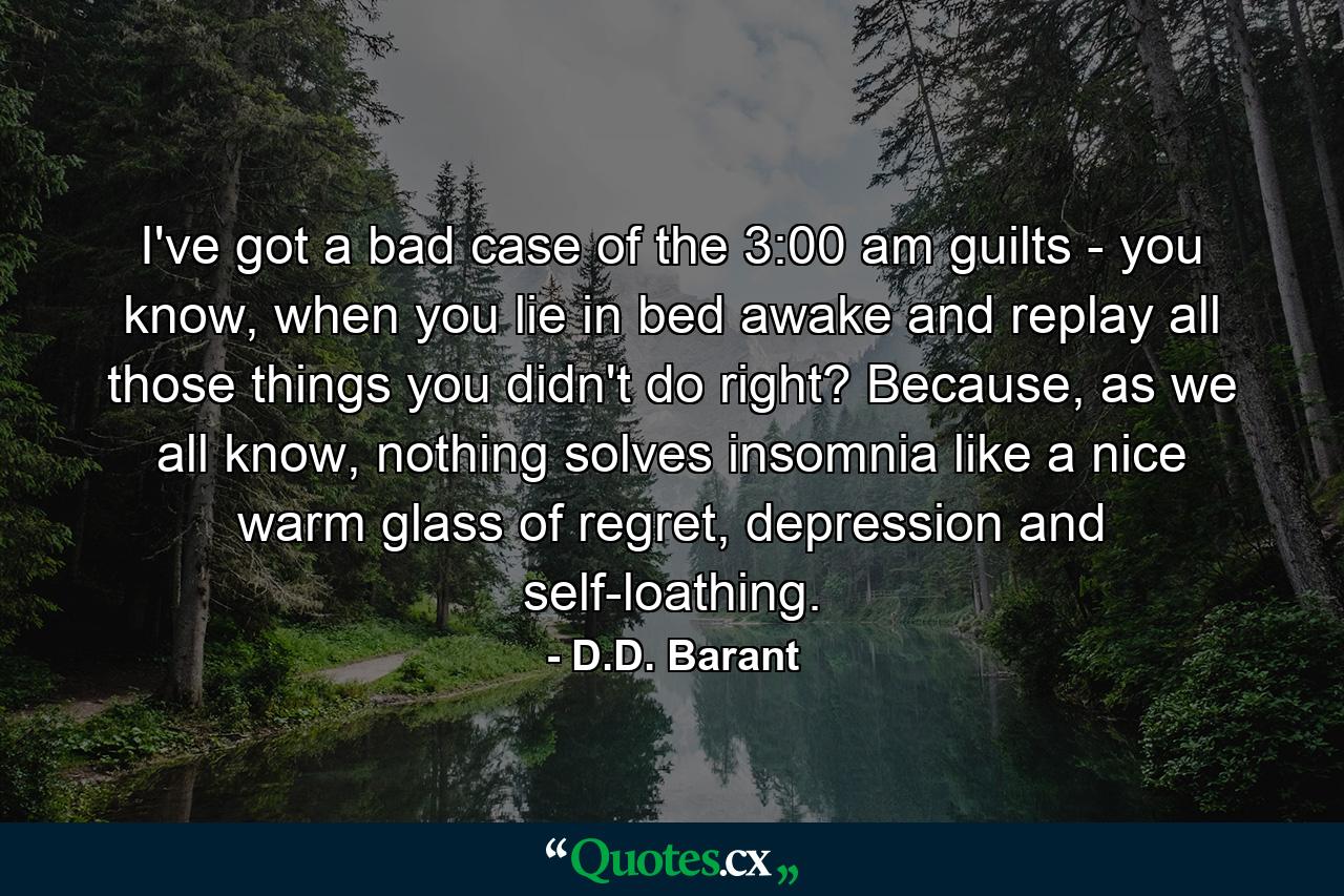 I've got a bad case of the 3:00 am guilts - you know, when you lie in bed awake and replay all those things you didn't do right? Because, as we all know, nothing solves insomnia like a nice warm glass of regret, depression and self-loathing. - Quote by D.D. Barant