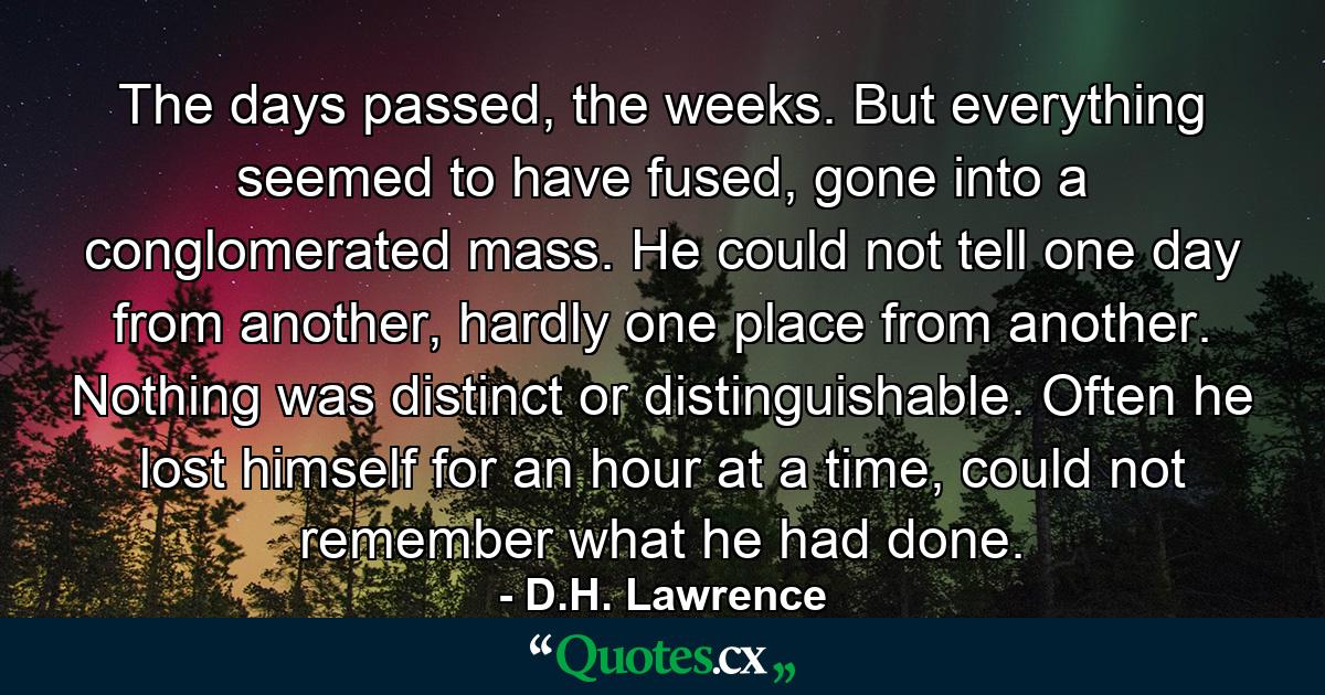 The days passed, the weeks. But everything seemed to have fused, gone into a conglomerated mass. He could not tell one day from another, hardly one place from another. Nothing was distinct or distinguishable. Often he lost himself for an hour at a time, could not remember what he had done. - Quote by D.H. Lawrence