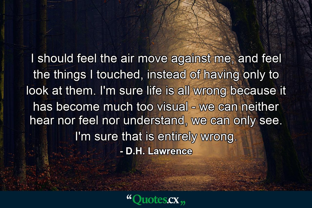 I should feel the air move against me, and feel the things I touched, instead of having only to look at them. I'm sure life is all wrong because it has become much too visual - we can neither hear nor feel nor understand, we can only see. I'm sure that is entirely wrong. - Quote by D.H. Lawrence