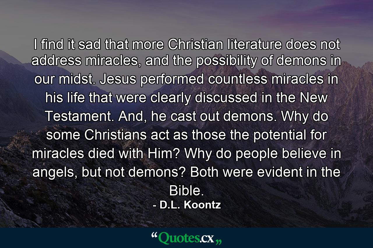 I find it sad that more Christian literature does not address miracles, and the possibility of demons in our midst. Jesus performed countless miracles in his life that were clearly discussed in the New Testament. And, he cast out demons. Why do some Christians act as those the potential for miracles died with Him? Why do people believe in angels, but not demons? Both were evident in the Bible. - Quote by D.L. Koontz